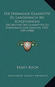 portada Die Ehemalige Glashutte Zu Langenbach Bei Schleusingen: Die Mutter Der Glashutten Zu Fehrenbach Und Lauscha, 1525-1589 (1908) (in German)