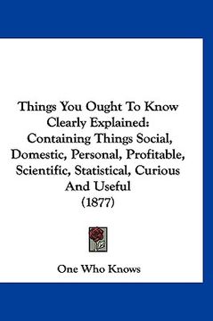 portada things you ought to know clearly explained: containing things social, domestic, personal, profitable, scientific, statistical, curious and useful (187 (in English)