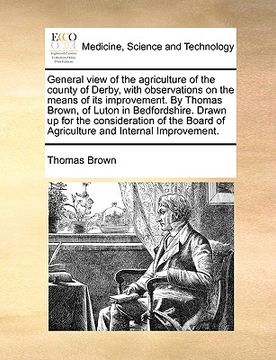 portada general view of the agriculture of the county of derby, with observations on the means of its improvement. by thomas brown, of luton in bedfordshire. (en Inglés)