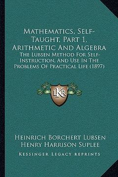 portada mathematics, self-taught, part 1, arithmetic and algebra: the lubsen method for self-instruction, and use in the problems of practical life (1897) (en Inglés)