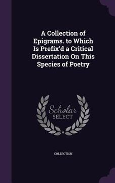 portada A Collection of Epigrams. to Which Is Prefix'd a Critical Dissertation On This Species of Poetry (en Inglés)