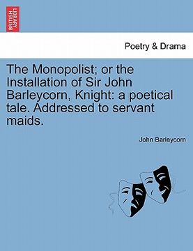 portada the monopolist; or the installation of sir john barleycorn, knight: a poetical tale. addressed to servant maids. (en Inglés)