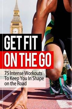 portada Get Fit On The Go: 75 Intense Workouts To Keep You In Shape on the Road (en Inglés)