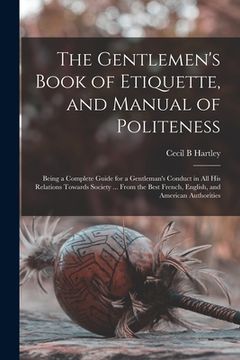 portada The Gentlemen's Book of Etiquette, and Manual of Politeness: Being a Complete Guide for a Gentleman's Conduct in All His Relations Towards Society ... (en Inglés)