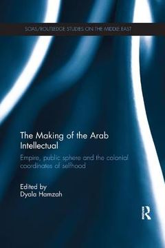 portada The Making of the Arab Intellectual: Empire, Public Sphere and the Colonial Coordinates of Selfhood (en Inglés)