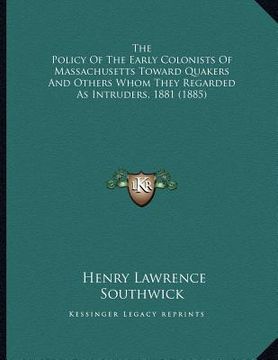 portada the policy of the early colonists of massachusetts toward quakers and others whom they regarded as intruders, 1881 (1885)