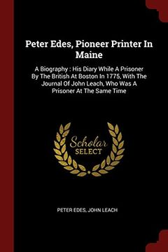 portada Peter Edes, Pioneer Printer In Maine: A Biography : His Diary While A Prisoner By The British At Boston In 1775, With The Journal Of John Leach, Who Was A Prisoner At The Same Time