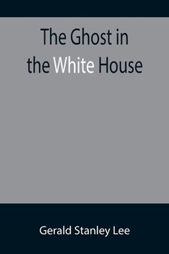 portada The Ghost in the White House; Some suggestions as to how a hundred million people (who are supposed in a vague, helpless way to haunt the white house) (in English)