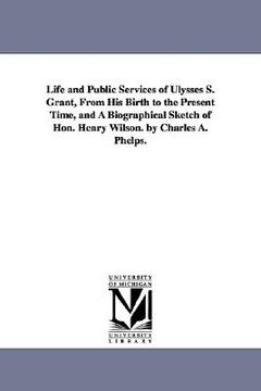portada life and public services of ulysses s. grant, from his birth to the present time, and a biographical sketch of hon. henry wilson. by charles a. phelps (en Inglés)
