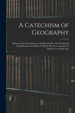 portada A Catechism of Geography: Being an Easy Introduction to the Knowledge of the World and Its Inhabitants, the Whole of Which May Be Committed to M (en Inglés)