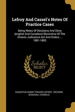 portada Lefroy And Cassel's Notes Of Practice Cases: Being Notes Of Decisions And Dicta (english And Canadian) Illustrative Of The Ontario Judicature Act And (en Inglés)