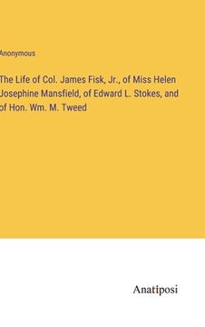 portada The Life of Col. James Fisk, Jr., of Miss Helen Josephine Mansfield, of Edward L. Stokes, and of Hon. Wm. M. Tweed