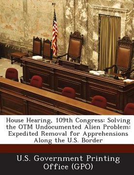 portada House Hearing, 109th Congress: Solving the Otm Undocumented Alien Problem: Expedited Removal for Apprehensions Along the U.S. Border (en Inglés)