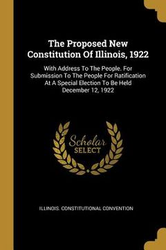 portada The Proposed New Constitution Of Illinois, 1922: With Address To The People. For Submission To The People For Ratification At A Special Election To Be (en Inglés)