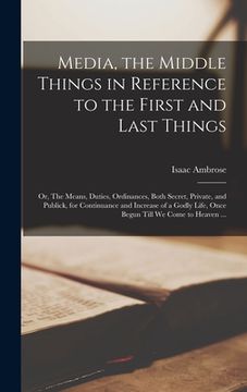 portada Media, the Middle Things in Reference to the First and Last Things: or, The Means, Duties, Ordinances, Both Secret, Private, and Publick, for Continua (in English)