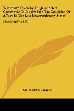 portada testimony taken by the joint select committee to inquire into the condition of affairs in the late insurrectionary states: mississippi v2 (1872) (en Inglés)