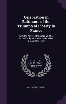 portada Celebration in Baltimore of the Triumph of Liberty in France: With the Address Delivered On That Occasion, by Wm. Wirt, On Monday, October 25, 1830 (in English)