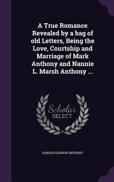 portada A True Romance Revealed by a bag of old Letters, Being the Love, Courtship and Marriage of Mark Anthony and Nannie L. Marsh Anthony ... (en Inglés)