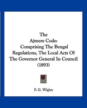 portada the ajmere code: comprising the bengal regulations, the local acts of the governor general in council (1893) (en Inglés)
