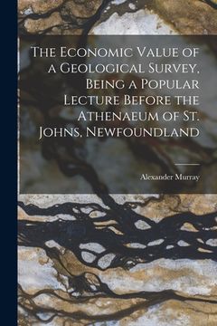 portada The Economic Value of a Geological Survey, Being a Popular Lecture Before the Athenaeum of St. Johns, Newfoundland (en Inglés)