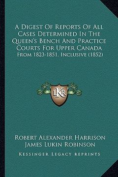 portada a digest of reports of all cases determined in the queen's bench and practice courts for upper canada: from 1823-1851, inclusive (1852) (en Inglés)