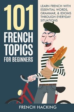 portada 101 French Topics For Beginners - Learn French With essential Words, Grammar, & Idioms Through Everyday Situations (in English)