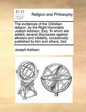 portada the evidences of the christian religion, by the right honorable joseph addison, esq: to which are added, several discourses against atheism and infide (in English)