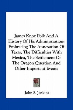 portada james knox polk and a history of his administration: embracing the annexation of texas, the difficulties with mexico, the settlement of the oregon que