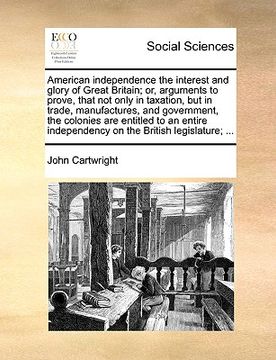 portada american independence the interest and glory of great britain; or, arguments to prove, that not only in taxation, but in trade, manufactures, and gove (en Inglés)