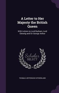 portada A Letter to Her Majesty the British Queen: With Letters to Lord Durham, Lord Glenelg and Sir George Arthur (en Inglés)