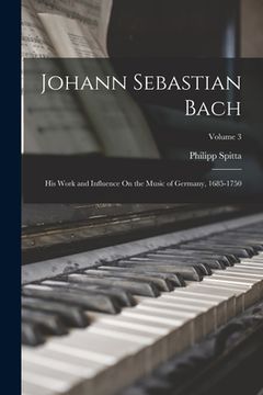 portada Johann Sebastian Bach: His Work and Influence On the Music of Germany, 1685-1750; Volume 3 (en Inglés)