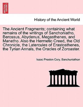 portada the ancient fragments; containing what remains of the writings of sanchoniatho, berossus, abydenus, megasthenes, and manetho. also the hermetic creed, (en Inglés)