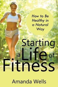 portada Starting a Life of Fitness: How to Be Healthy in a Natural Way (en Inglés)