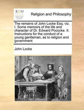portada the remains of john locke esq; viz. i. some memoirs of the life and character of dr. edward pococke. ii. instructions for the conduct of a young gentl (en Inglés)