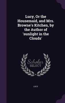 portada Lucy, Or the Housemaid, and Mrs. Browne's Kitchen, by the Author of 'sunlight in the Clouds'