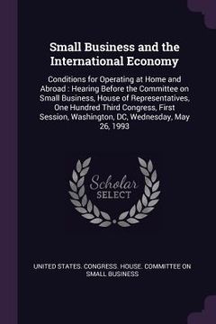 portada Small Business and the International Economy: Conditions for Operating at Home and Abroad: Hearing Before the Committee on Small Business, House of Re (en Inglés)