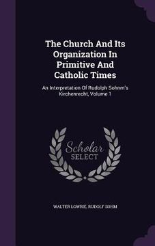 portada The Church And Its Organization In Primitive And Catholic Times: An Interpretation Of Rudolph Sohnm's Kirchenrecht, Volume 1