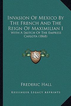 invasion of mexico by the french and the reign of maximilian i: with a sketch of the empress carlota (1868) (en Inglés)