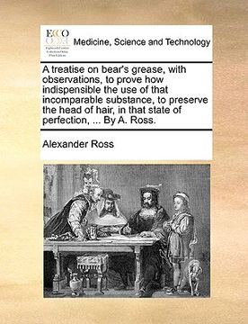 portada a treatise on bear's grease, with observations, to prove how indispensible the use of that incomparable substance, to preserve the head of hair, in (en Inglés)