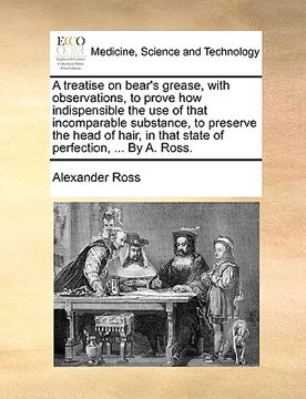 portada a treatise on bear's grease, with observations, to prove how indispensible the use of that incomparable substance, to preserve the head of hair, in (in English)