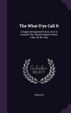 portada The What D'ye Call It: A Tragi-comi-pastoral Farce. As It Is Acted At The Theatre Royal In Drury Lane. By Mr. Gay (en Inglés)
