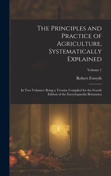portada The Principles and Practice of Agriculture, Systematically Explained: In Two Volumes: Being a Treatise Compiled for the Fourth Edition of the Encyclop (en Inglés)