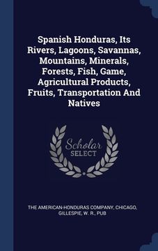 portada Spanish Honduras, Its Rivers, Lagoons, Savannas, Mountains, Minerals, Forests, Fish, Game, Agricultural Products, Fruits, Transportation And Natives (en Inglés)