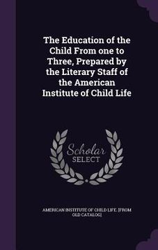 portada The Education of the Child From one to Three, Prepared by the Literary Staff of the American Institute of Child Life (en Inglés)