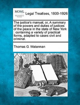 portada the justice's manual, or, a summary of the powers and duties of justices of the peace in the state of new york: containing a variety of practical form (en Inglés)