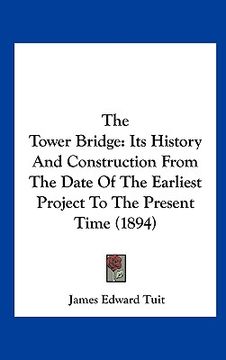 portada the tower bridge: its history and construction from the date of the earliest project to the present time (1894) (in English)