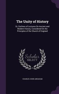 portada The Unity of History: Or, Outlines of Lectures On Ancient and Modern History, Considered On the Principles of the Church of England (en Inglés)