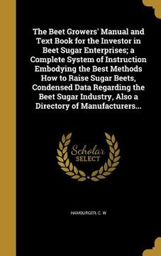 portada The Beet Growers' Manual and Text Book for the Investor in Beet Sugar Enterprises; a Complete System of Instruction Embodying the Best Methods How to (en Inglés)