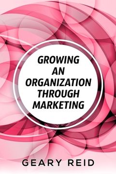 portada Growing an Organization Through Marketing: Business expansion can be tough, but it doesn't have to be. Geary Reid lays out how to make your company su (en Inglés)