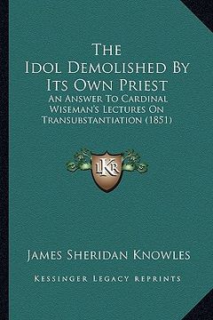portada the idol demolished by its own priest: an answer to cardinal wiseman's lectures on transubstantiation (1851) (en Inglés)